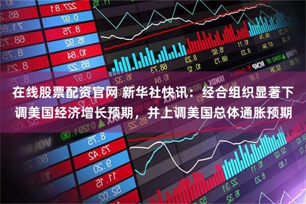在线股票配资官网 新华社快讯：经合组织显著下调美国经济增长预期，并上调美国总体通胀预期