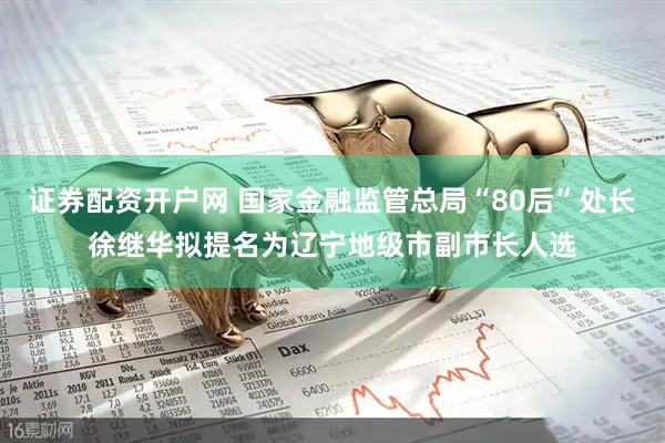 证券配资开户网 国家金融监管总局“80后”处长徐继华拟提名为辽宁地级市副市长人选