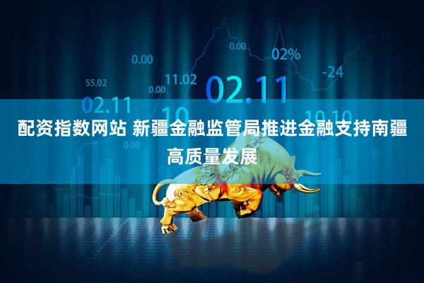 配资指数网站 新疆金融监管局推进金融支持南疆高质量发展