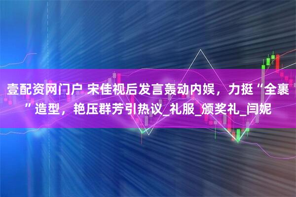 壹配资网门户 宋佳视后发言轰动内娱，力挺“全裹”造型，艳压群芳引热议_礼服_颁奖礼_闫妮