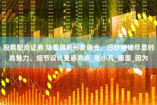 股票配资证券 陆雪琪新形象曝光，白纱睡裙尽显时尚魅力，细节设计更添亮点_张小凡_画面_因为