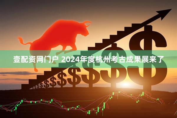 壹配资网门户 2024年度杭州考古成果展来了