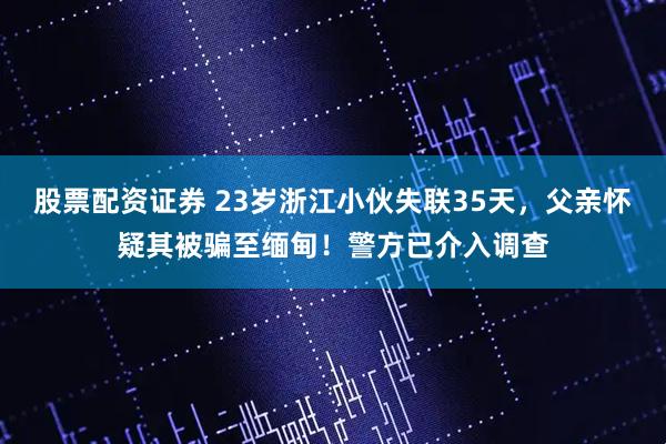 股票配资证券 23岁浙江小伙失联35天，父亲怀疑其被骗至缅甸！警方已介入调查