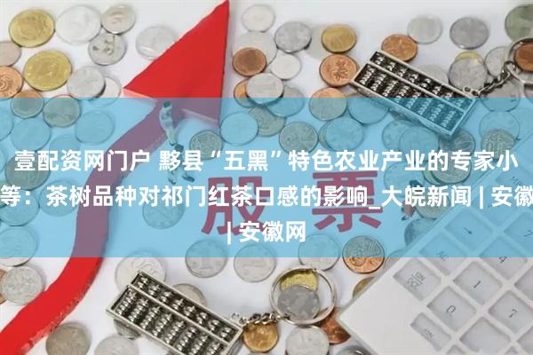 壹配资网门户 黟县“五黑”特色农业产业的专家小组等：茶树品种对祁门红茶口感的影响_大皖新闻 | 安徽网