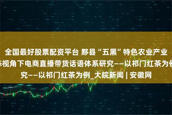 全国最好股票配资平台 黟县“五黑”特色农业产业的专家小组在多模态视角下电商直播带货话语体系研究——以祁门红茶为例_大皖新闻 | 安徽网