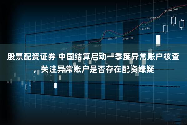 股票配资证券 中国结算启动一季度异常账户核查，关注异常账户是否存在配资嫌疑