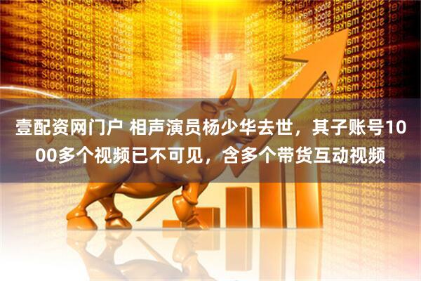 壹配资网门户 相声演员杨少华去世，其子账号1000多个视频已不可见，含多个带货互动视频