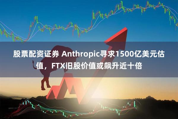 股票配资证券 Anthropic寻求1500亿美元估值，FTX旧股价值或飙升近十倍