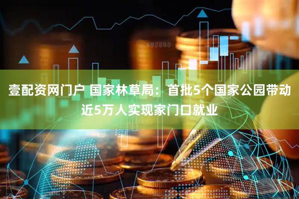 壹配资网门户 国家林草局：首批5个国家公园带动近5万人实现家门口就业