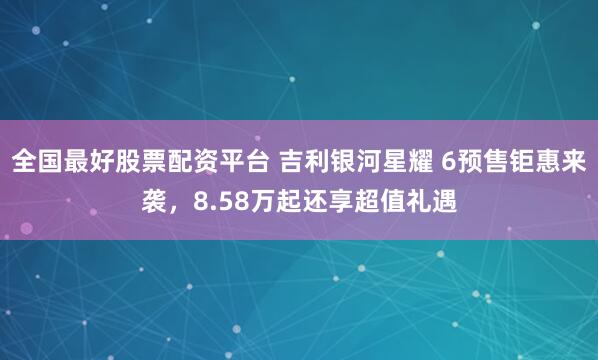 全国最好股票配资平台 吉利银河星耀 6预售钜惠来袭，8.58万起还享超值礼遇