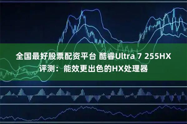 全国最好股票配资平台 酷睿Ultra 7 255HX评测：能效更出色的HX处理器