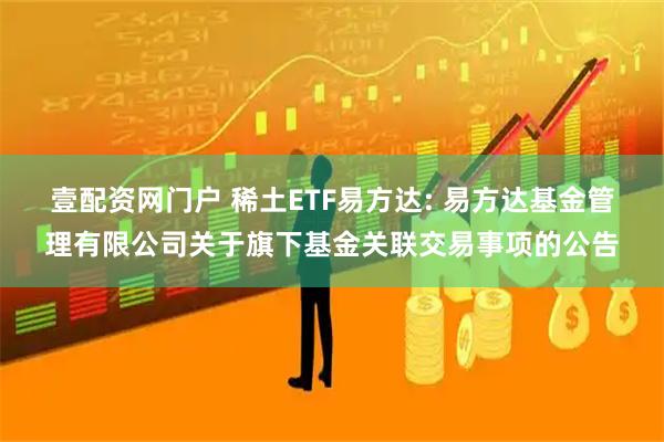 壹配资网门户 稀土ETF易方达: 易方达基金管理有限公司关于旗下基金关联交易事项的公告