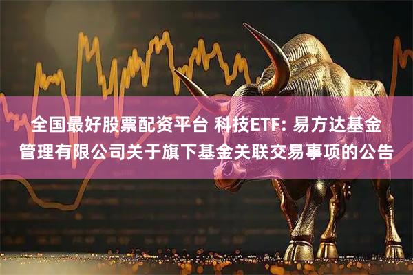 全国最好股票配资平台 科技ETF: 易方达基金管理有限公司关于旗下基金关联交易事项的公告