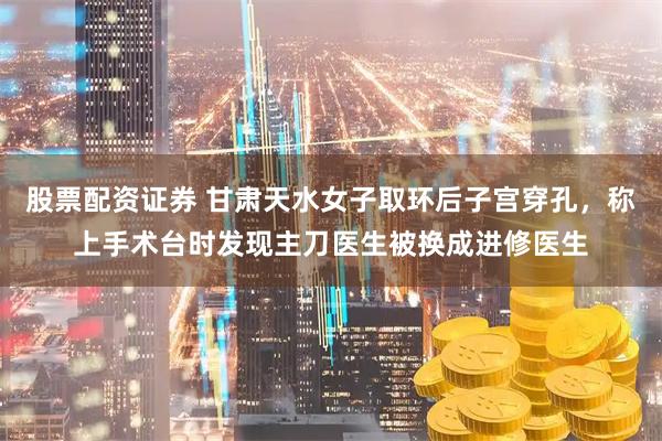 股票配资证券 甘肃天水女子取环后子宫穿孔，称上手术台时发现主刀医生被换成进修医生