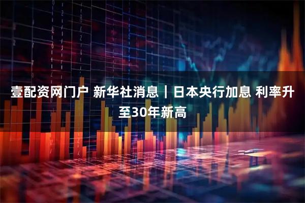 壹配资网门户 新华社消息｜日本央行加息 利率升至30年新高