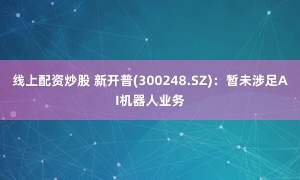 线上配资炒股 新开普(300248.SZ)：暂未涉足AI机器人业务