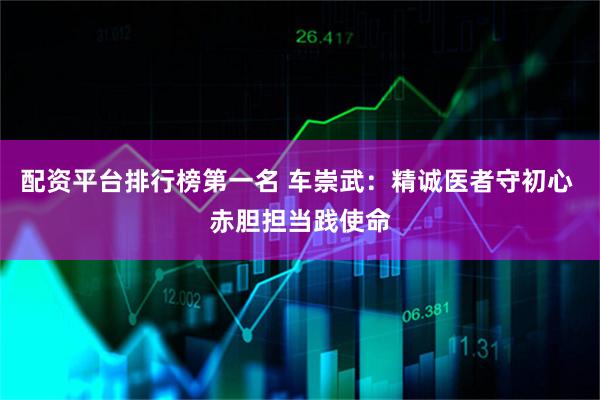 配资平台排行榜第一名 车崇武：精诚医者守初心 赤胆担当践使命