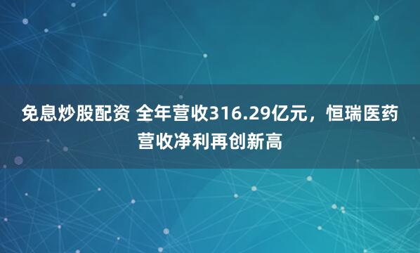 免息炒股配资 全年营收316.29亿元，恒瑞医药营收净利再创新高