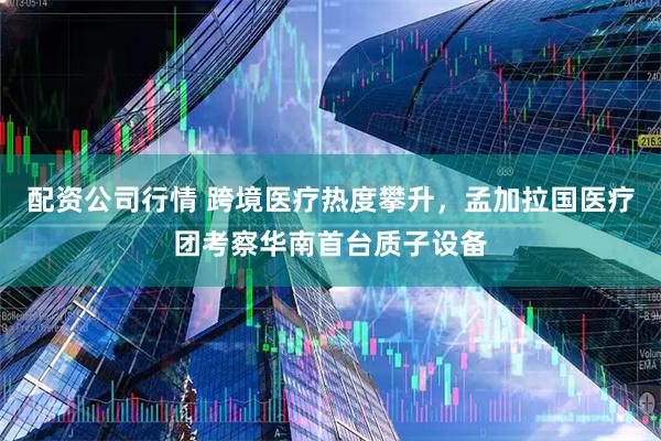 配资公司行情 跨境医疗热度攀升，孟加拉国医疗团考察华南首台质子设备