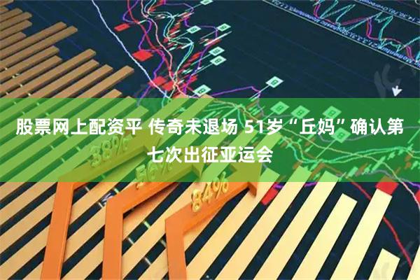 股票网上配资平 传奇未退场 51岁“丘妈”确认第七次出征亚运会