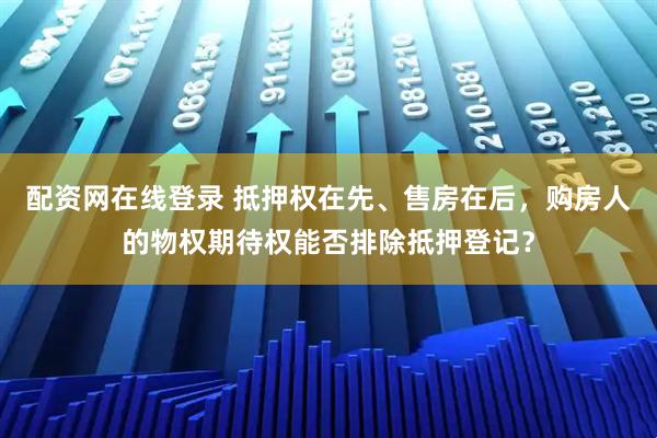 配资网在线登录 抵押权在先、售房在后，购房人的物权期待权能否排除抵押登记？